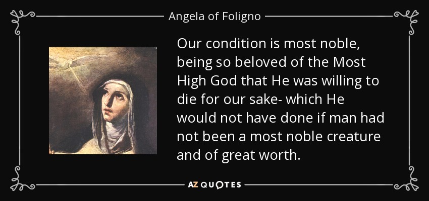 Our condition is most noble, being so beloved of the Most High God that He was willing to die for our sake- which He would not have done if man had not been a most noble creature and of great worth. - Angela of Foligno