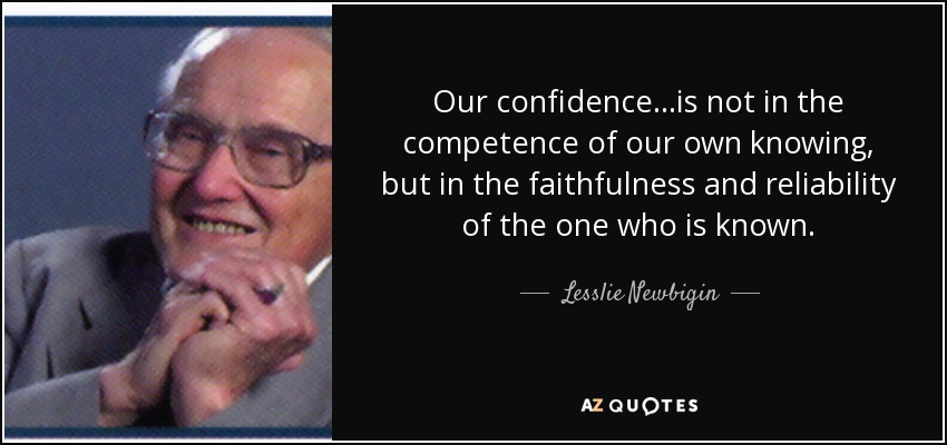 Our confidence...is not in the competence of our own knowing, but in the faithfulness and reliability of the one who is known. - Lesslie Newbigin