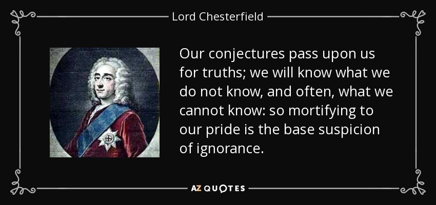 Our conjectures pass upon us for truths; we will know what we do not know, and often, what we cannot know: so mortifying to our pride is the base suspicion of ignorance. - Lord Chesterfield