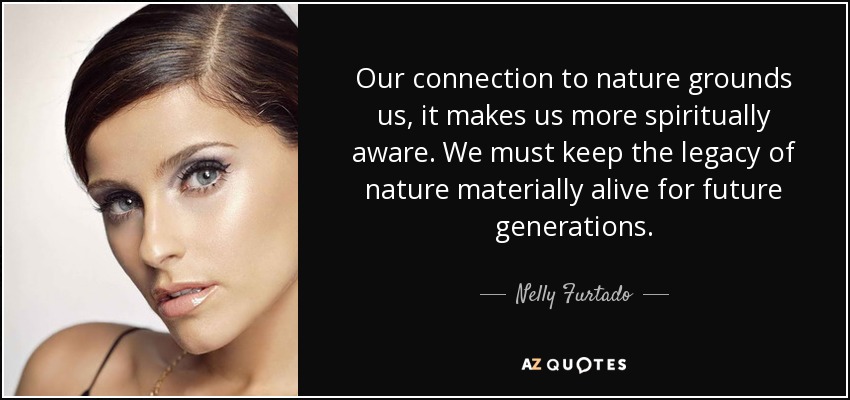 Our connection to nature grounds us, it makes us more spiritually aware. We must keep the legacy of nature materially alive for future generations. - Nelly Furtado
