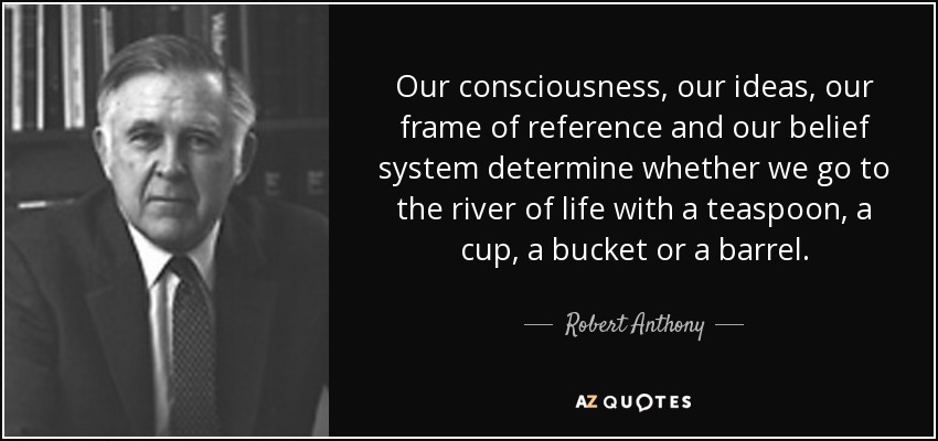 Our consciousness, our ideas, our frame of reference and our belief system determine whether we go to the river of life with a teaspoon, a cup, a bucket or a barrel. - Robert Anthony