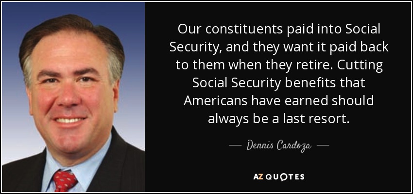 Our constituents paid into Social Security, and they want it paid back to them when they retire. Cutting Social Security benefits that Americans have earned should always be a last resort. - Dennis Cardoza