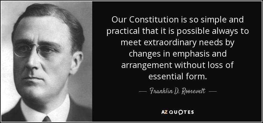 Our Constitution is so simple and practical that it is possible always to meet extraordinary needs by changes in emphasis and arrangement without loss of essential form. - Franklin D. Roosevelt