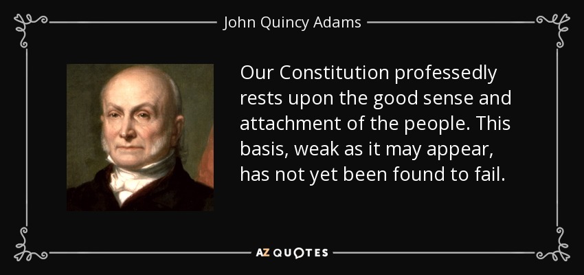 Our Constitution professedly rests upon the good sense and attachment of the people. This basis, weak as it may appear, has not yet been found to fail. - John Quincy Adams