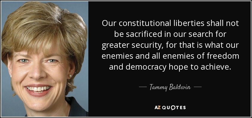 Our constitutional liberties shall not be sacrificed in our search for greater security, for that is what our enemies and all enemies of freedom and democracy hope to achieve. - Tammy Baldwin