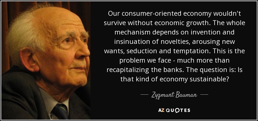 Our consumer-oriented economy wouldn't survive without economic growth. The whole mechanism depends on invention and insinuation of novelties, arousing new wants, seduction and temptation. This is the problem we face - much more than recapitalizing the banks. The question is: Is that kind of economy sustainable? - Zygmunt Bauman