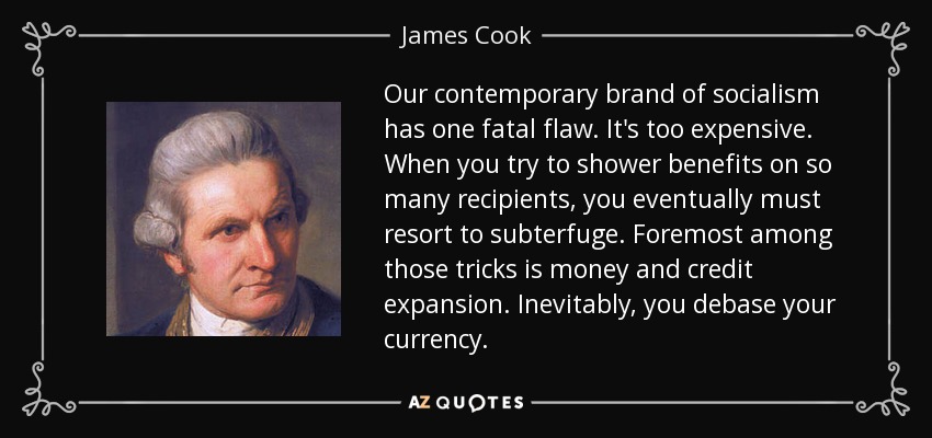 Our contemporary brand of socialism has one fatal flaw. It's too expensive. When you try to shower benefits on so many recipients, you eventually must resort to subterfuge. Foremost among those tricks is money and credit expansion. Inevitably, you debase your currency. - James Cook