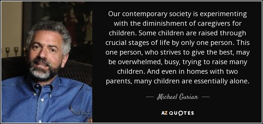 Our contemporary society is experimenting with the diminishment of caregivers for children. Some children are raised through crucial stages of life by only one person. This one person, who strives to give the best, may be overwhelmed, busy, trying to raise many children. And even in homes with two parents, many children are essentially alone. - Michael Gurian