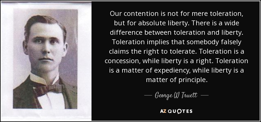 Our contention is not for mere toleration, but for absolute liberty. There is a wide difference between toleration and liberty. Toleration implies that somebody falsely claims the right to tolerate. Toleration is a concession, while liberty is a right. Toleration is a matter of expediency, while liberty is a matter of principle. - George W Truett