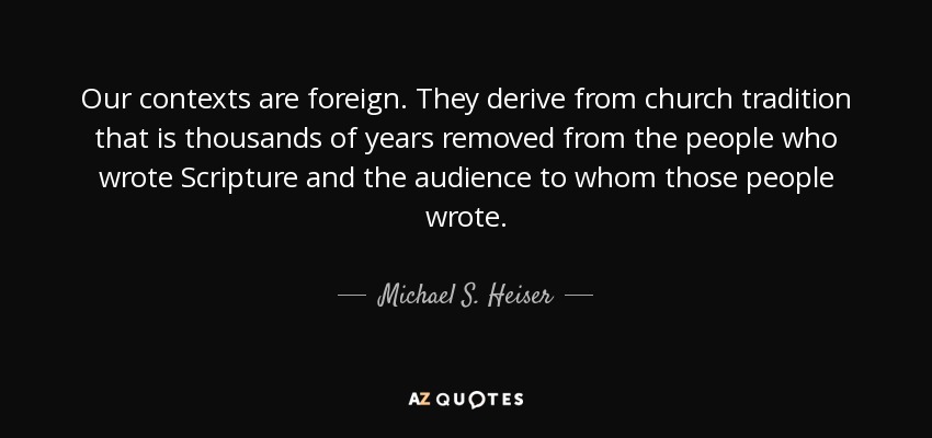 Our contexts are foreign. They derive from church tradition that is thousands of years removed from the people who wrote Scripture and the audience to whom those people wrote. - Michael S. Heiser