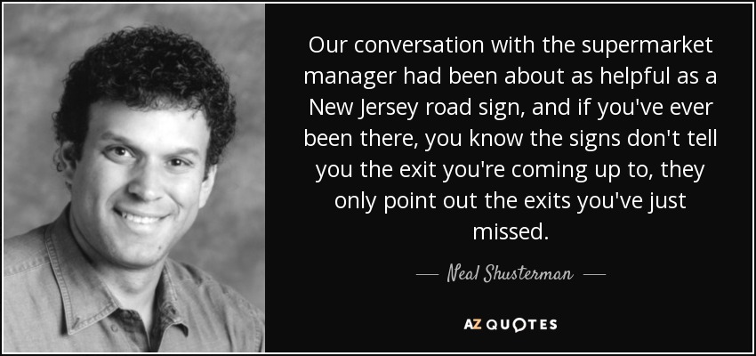 Our conversation with the supermarket manager had been about as helpful as a New Jersey road sign, and if you've ever been there, you know the signs don't tell you the exit you're coming up to, they only point out the exits you've just missed. - Neal Shusterman