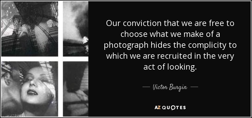 Our conviction that we are free to choose what we make of a photograph hides the complicity to which we are recruited in the very act of looking. - Victor Burgin