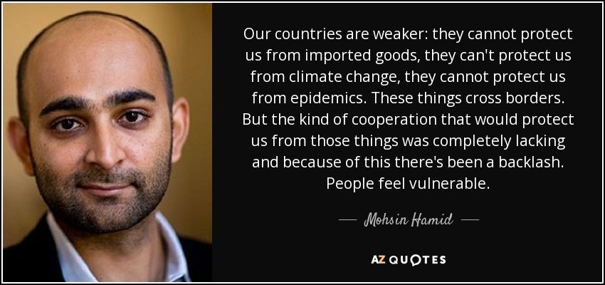 Our countries are weaker: they cannot protect us from imported goods, they can't protect us from climate change, they cannot protect us from epidemics. These things cross borders. But the kind of cooperation that would protect us from those things was completely lacking and because of this there's been a backlash. People feel vulnerable. - Mohsin Hamid
