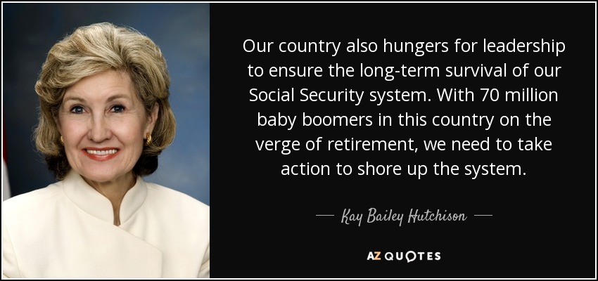 Our country also hungers for leadership to ensure the long-term survival of our Social Security system. With 70 million baby boomers in this country on the verge of retirement, we need to take action to shore up the system. - Kay Bailey Hutchison