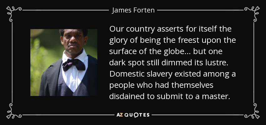Our country asserts for itself the glory of being the freest upon the surface of the globe... but one dark spot still dimmed its lustre. Domestic slavery existed among a people who had themselves disdained to submit to a master. - James Forten