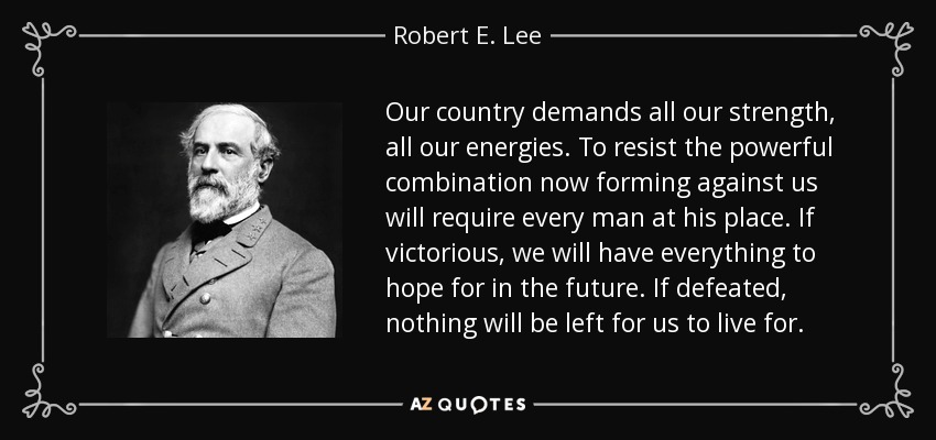 Our country demands all our strength, all our energies. To resist the powerful combination now forming against us will require every man at his place. If victorious, we will have everything to hope for in the future. If defeated, nothing will be left for us to live for. - Robert E. Lee