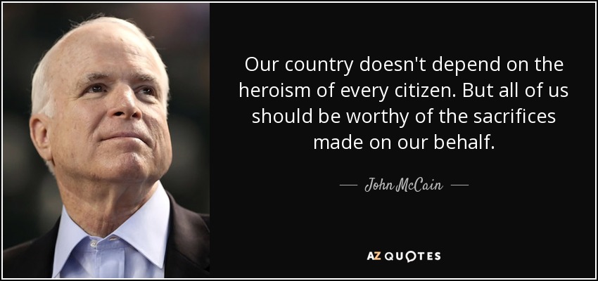 Our country doesn't depend on the heroism of every citizen. But all of us should be worthy of the sacrifices made on our behalf. - John McCain