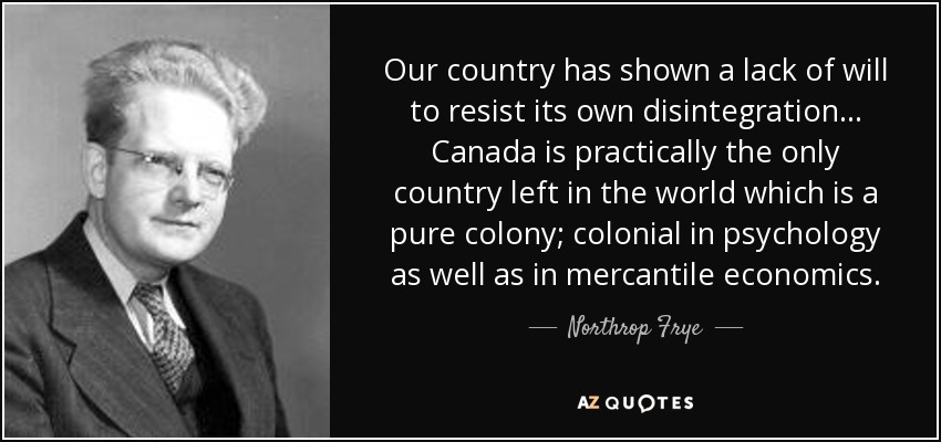 Our country has shown a lack of will to resist its own disintegration .. . Canada is practically the only country left in the world which is a pure colony; colonial in psychology as well as in mercantile economics. - Northrop Frye