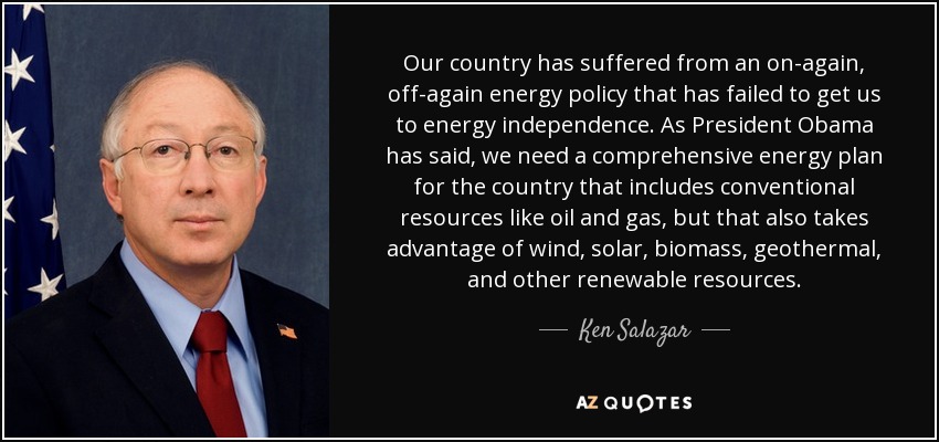 Our country has suffered from an on-again, off-again energy policy that has failed to get us to energy independence. As President Obama has said, we need a comprehensive energy plan for the country that includes conventional resources like oil and gas, but that also takes advantage of wind, solar, biomass, geothermal, and other renewable resources. - Ken Salazar