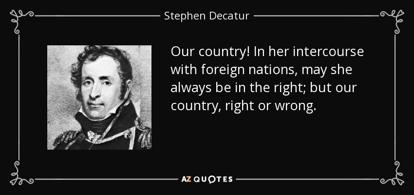 Our country! In her intercourse with foreign nations, may she always be in the right; but our country, right or wrong. - Stephen Decatur