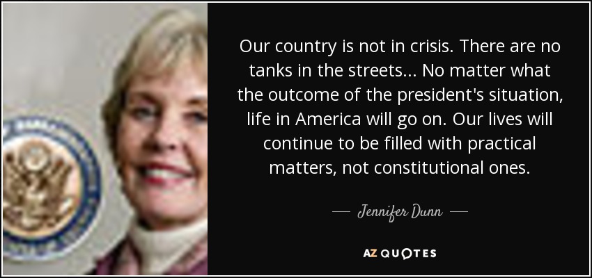 Our country is not in crisis. There are no tanks in the streets... No matter what the outcome of the president's situation, life in America will go on. Our lives will continue to be filled with practical matters, not constitutional ones. - Jennifer Dunn