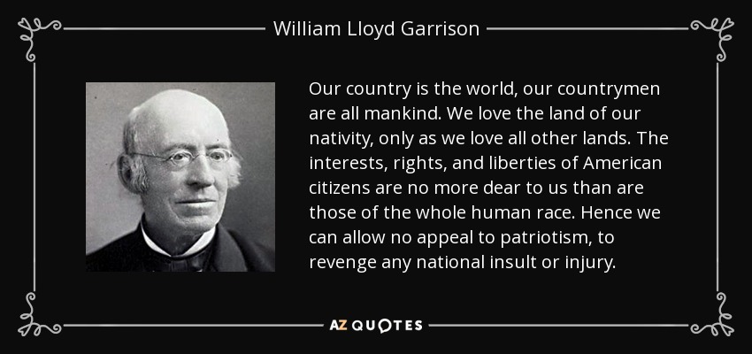 Our country is the world, our countrymen are all mankind. We love the land of our nativity, only as we love all other lands. The interests, rights, and liberties of American citizens are no more dear to us than are those of the whole human race. Hence we can allow no appeal to patriotism, to revenge any national insult or injury. - William Lloyd Garrison