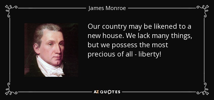 Our country may be likened to a new house. We lack many things, but we possess the most precious of all - liberty! - James Monroe