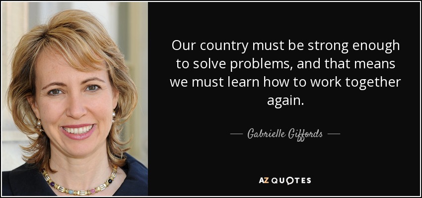 Our country must be strong enough to solve problems, and that means we must learn how to work together again. - Gabrielle Giffords