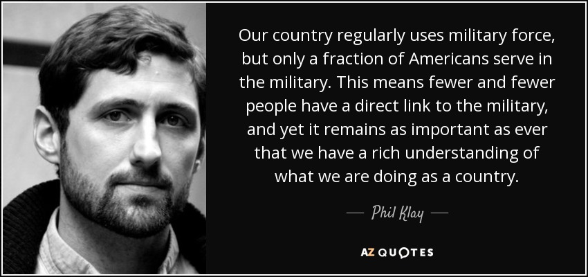 Our country regularly uses military force, but only a fraction of Americans serve in the military. This means fewer and fewer people have a direct link to the military, and yet it remains as important as ever that we have a rich understanding of what we are doing as a country. - Phil Klay