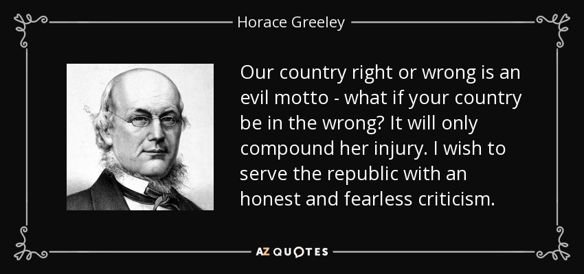 Our country right or wrong is an evil motto - what if your country be in the wrong? It will only compound her injury. I wish to serve the republic with an honest and fearless criticism. - Horace Greeley