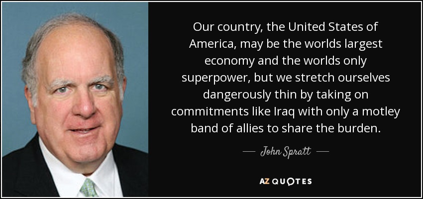 Our country, the United States of America, may be the worlds largest economy and the worlds only superpower, but we stretch ourselves dangerously thin by taking on commitments like Iraq with only a motley band of allies to share the burden. - John Spratt