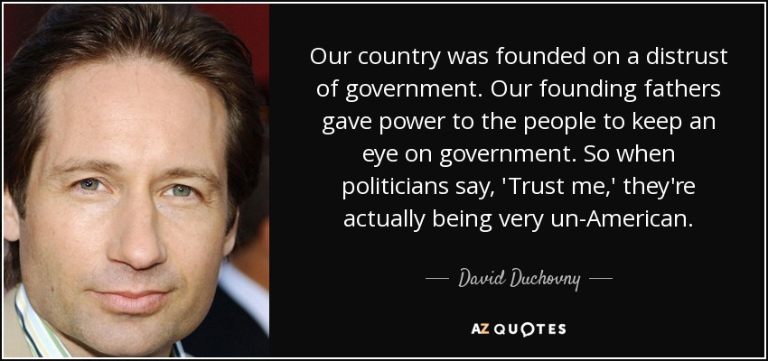 Our country was founded on a distrust of government. Our founding fathers gave power to the people to keep an eye on government. So when politicians say, 'Trust me,' they're actually being very un-American. - David Duchovny