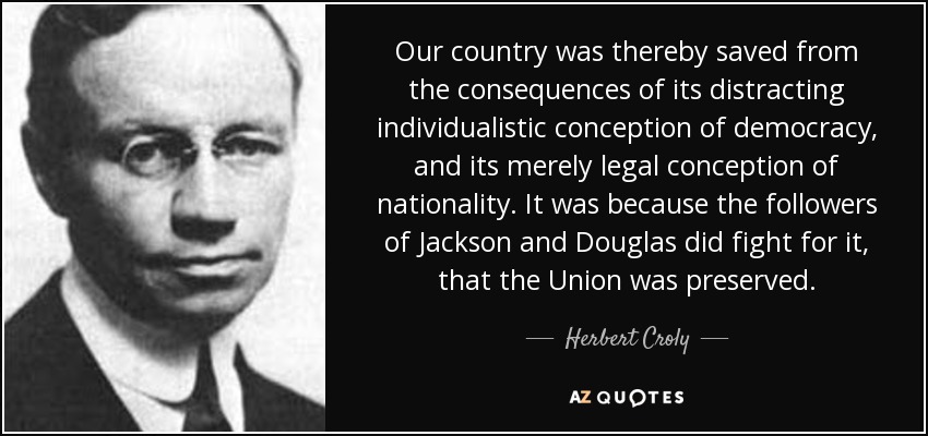 Our country was thereby saved from the consequences of its distracting individualistic conception of democracy, and its merely legal conception of nationality. It was because the followers of Jackson and Douglas did fight for it, that the Union was preserved. - Herbert Croly