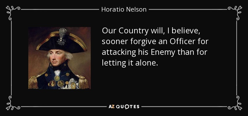Our Country will, I believe, sooner forgive an Officer for attacking his Enemy than for letting it alone. - Horatio Nelson