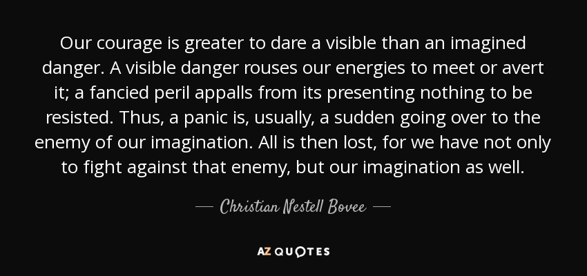 Our courage is greater to dare a visible than an imagined danger. A visible danger rouses our energies to meet or avert it; a fancied peril appalls from its presenting nothing to be resisted. Thus, a panic is, usually, a sudden going over to the enemy of our imagination. All is then lost, for we have not only to fight against that enemy, but our imagination as well. - Christian Nestell Bovee