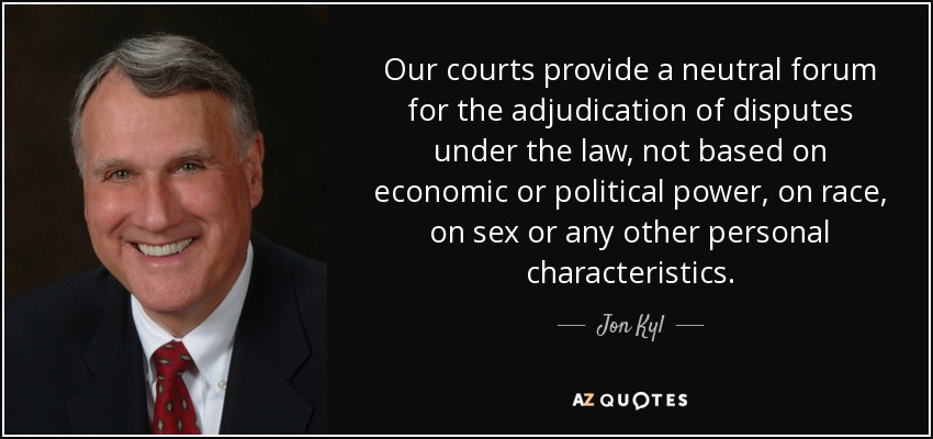 Our courts provide a neutral forum for the adjudication of disputes under the law, not based on economic or political power, on race, on sex or any other personal characteristics. - Jon Kyl