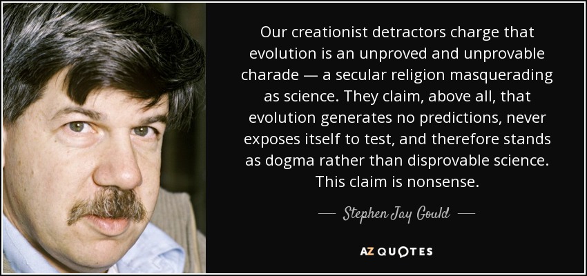 Our creationist detractors charge that evolution is an unproved and unprovable charade — a secular religion masquerading as science. They claim, above all, that evolution generates no predictions, never exposes itself to test, and therefore stands as dogma rather than disprovable science. This claim is nonsense. - Stephen Jay Gould
