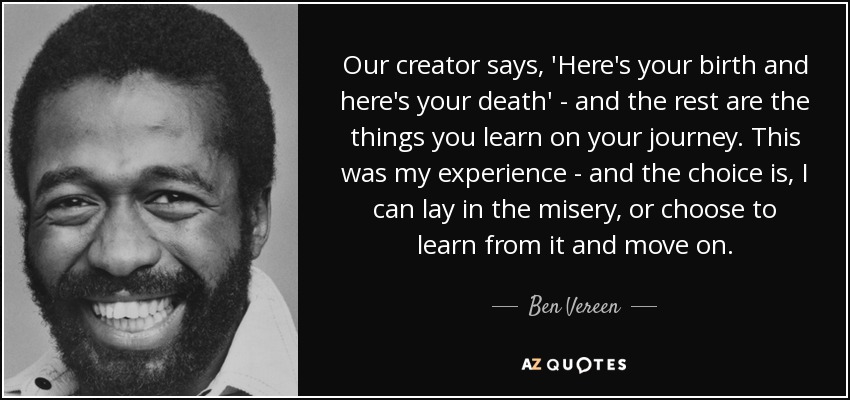 Our creator says, 'Here's your birth and here's your death' - and the rest are the things you learn on your journey. This was my experience - and the choice is, I can lay in the misery, or choose to learn from it and move on. - Ben Vereen
