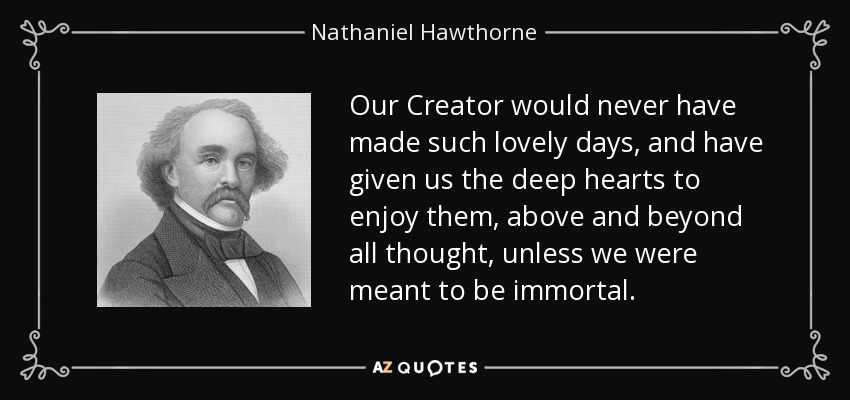 Our Creator would never have made such lovely days, and have given us the deep hearts to enjoy them, above and beyond all thought, unless we were meant to be immortal. - Nathaniel Hawthorne