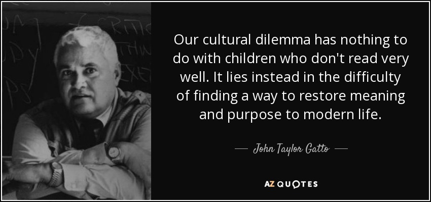 Our cultural dilemma has nothing to do with children who don't read very well. It lies instead in the difficulty of finding a way to restore meaning and purpose to modern life. - John Taylor Gatto