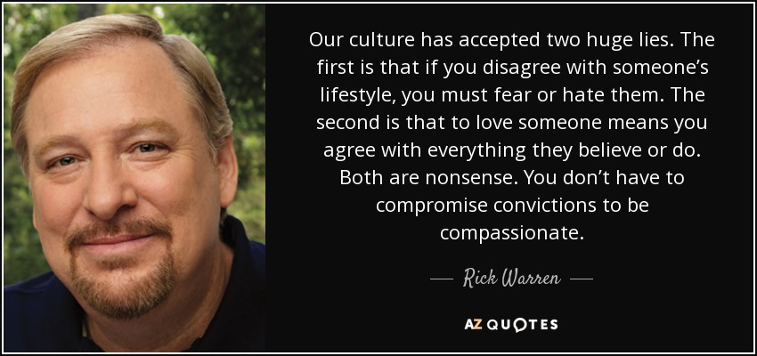 Our culture has accepted two huge lies. The first is that if you disagree with someone’s lifestyle, you must fear or hate them. The second is that to love someone means you agree with everything they believe or do. Both are nonsense. You don’t have to compromise convictions to be compassionate. - Rick Warren