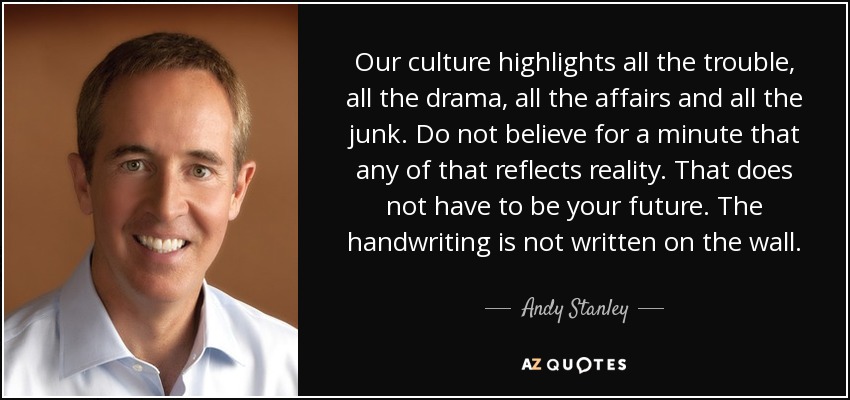 Our culture highlights all the trouble, all the drama, all the affairs and all the junk. Do not believe for a minute that any of that reflects reality. That does not have to be your future. The handwriting is not written on the wall. - Andy Stanley