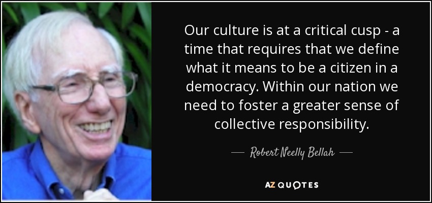 Our culture is at a critical cusp - a time that requires that we define what it means to be a citizen in a democracy. Within our nation we need to foster a greater sense of collective responsibility. - Robert Neelly Bellah