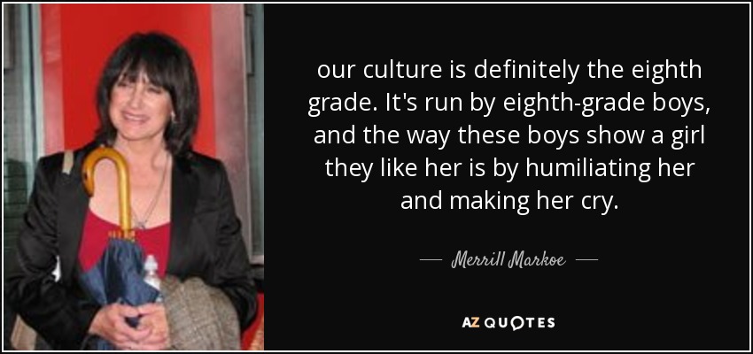 our culture is definitely the eighth grade. It's run by eighth-grade boys, and the way these boys show a girl they like her is by humiliating her and making her cry. - Merrill Markoe