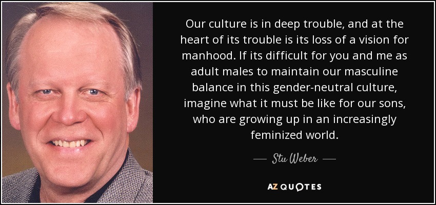 Our culture is in deep trouble, and at the heart of its trouble is its loss of a vision for manhood. If its difficult for you and me as adult males to maintain our masculine balance in this gender-neutral culture, imagine what it must be like for our sons, who are growing up in an increasingly feminized world. - Stu Weber