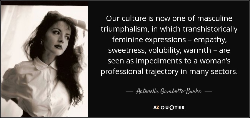 Our culture is now one of masculine triumphalism, in which transhistorically feminine expressions – empathy, sweetness, volubility, warmth – are seen as impediments to a woman’s professional trajectory in many sectors. - Antonella Gambotto-Burke