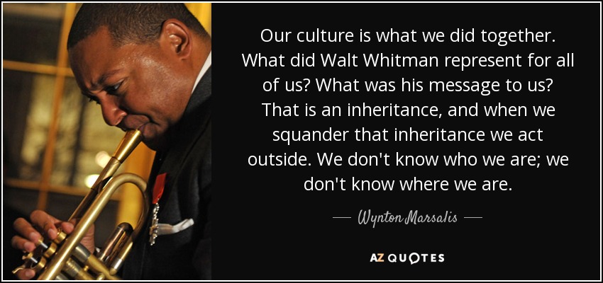 Our culture is what we did together. What did Walt Whitman represent for all of us? What was his message to us? That is an inheritance, and when we squander that inheritance we act outside. We don't know who we are; we don't know where we are. - Wynton Marsalis