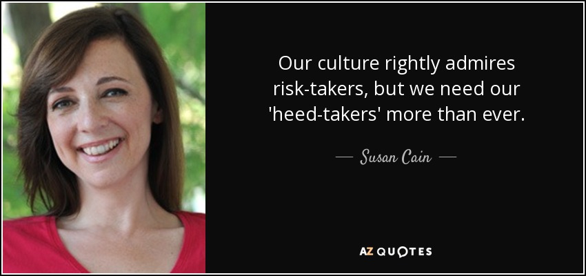 Our culture rightly admires risk-takers, but we need our 'heed-takers' more than ever. - Susan Cain