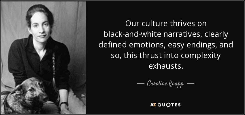 Our culture thrives on black-and-white narratives, clearly defined emotions, easy endings, and so, this thrust into complexity exhausts. - Caroline Knapp