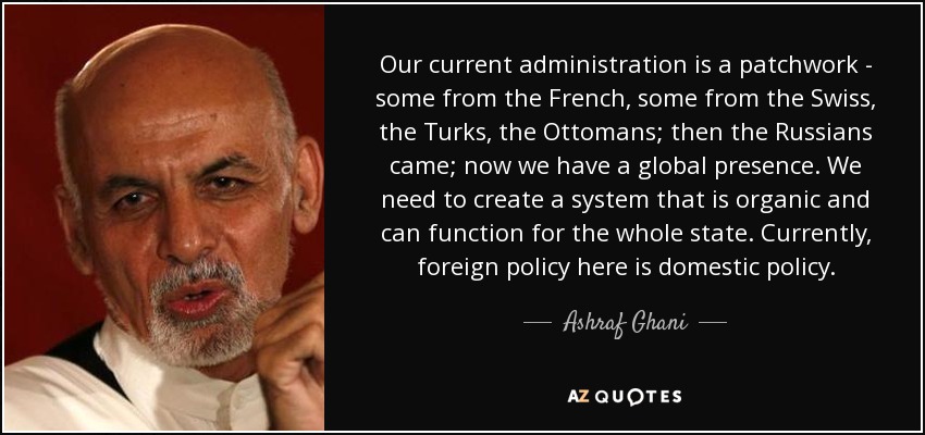 Our current administration is a patchwork - some from the French, some from the Swiss, the Turks, the Ottomans; then the Russians came; now we have a global presence. We need to create a system that is organic and can function for the whole state. Currently, foreign policy here is domestic policy. - Ashraf Ghani